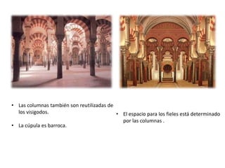 • El espacio para los fieles está determinado
por las columnas .
• Las columnas también son reutilizadas de
los visigodos.
• La cúpula es barroca.
 