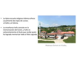 • La típica escuela religiosa islámica ofrece
usualmente dos tipos de cursos:
el Hafiz y el Ulema.
• La enseñanza hafiz consiste en la
memorización del Corán, y hafiz es
coherentemente el título que recibe quien
ha logrado memorizar todo el libro sagrado.
Madraza Osman en Visoko.
 