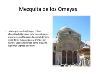 Mezquita de los Omeyas
• La Mezquita de los Omeyas o Gran
Mezquita de Damasco es la mezquita más
importante en Damasco, la capital de Siria,
y una de las más antiguas y grandes del
mundo. Está considerada como el cuarto
lugar más sagrado del Islam
 