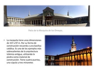 Patio de la Mezquita de los Omeyas.
• La mezquita tiene unas dimensiones
de 157 x 97 m. Por su forma de
construcción recuerda a una basílica
católica. Es uno de los ejemplos más
sobresalientes de la arquitectura
islámica antigua, utilizando la
piedra como material de
construcción. Tiene cuatro puertas,
una cúpula y tres minaretes
 