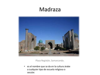 Madraza
• es el nombre que se da en la cultura árabe
a cualquier tipo de escuela religiosa o
secular.
Plaza Registán, Samarcanda.
 