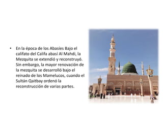• En la época de los Abasíes Bajo el
califato del Califa abasí Al Mahdi, la
Mezquita se extendió y reconstruyó.
Sin embargo, la mayor renovación de
la mezquita se desarrolló bajo el
reinado de los Mamelucos, cuando el
Sultán Qaitbay ordenó la
reconstrucción de varias partes.
 
