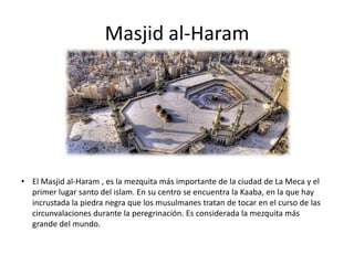 Masjid al-Haram
• El Masjid al-Haram , es la mezquita más importante de la ciudad de La Meca y el
primer lugar santo del islam. En su centro se encuentra la Kaaba, en la que hay
incrustada la piedra negra que los musulmanes tratan de tocar en el curso de las
circunvalaciones durante la peregrinación. Es considerada la mezquita más
grande del mundo.
 
