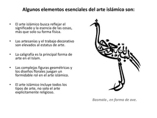 Algunos elementos esenciales del arte islámico son:
• El arte islámico busca reflejar el
significado y la esencia de las cosas,
más que solo su forma física.
• Las artesanías y el trabajo decorativo
son elevados al estatus de arte.
• La caligrafía es la principal forma de
arte en el Islam.
• Las complejas figuras geométricas y
los diseños florales juegan un
formidable rol en el arte islámico.
• El arte islámico incluye todos los
tipos de arte, no solo el arte
explícitamente religioso.
Basmala , en forma de ave.
 