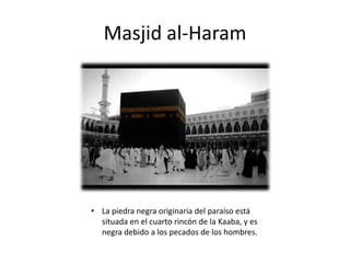 Masjid al-Haram
• La piedra negra originaria del paraíso está
situada en el cuarto rincón de la Kaaba, y es
negra debido a los pecados de los hombres.
 