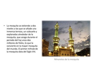 • La mezquita se extiende a dos
niveles a los que se añade una
inmensa terraza, un subsuelo y
explanadas alrededor de la
mezquita, que acoge durante el
periodo del haj unos dos
millones de fieles, lo que la
convierte en la mayor mezquita
del mundo. El primer mihrab de
la mezquita data del Siglo VIII.
Minaretes de la mezquita
 