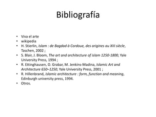 Bibliografía
• Viva el arte
• wikipedia
• H. Stierlin, Islam : de Bagdad à Cordoue, des origines au XIII siècle,
Taschen, 2002 ;
• S. Blair, J. Bloom, The art and architecture of islam 1250-1800, Yale
University Press, 1994 ;
• R. Ettinghausen, O. Grabar, M. Jenkins-Madina, Islamic Art and
Architecture 650–1250, Yale University Press, 2001 ;
• R. Hillenbrand, Islamic architecture : form, function and meaning,
Edinburgh university press, 1994.
• Otros.
 