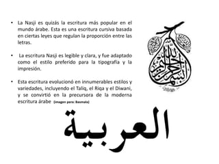 • La Nasji es quizás la escritura más popular en el
mundo árabe. Esta es una escritura cursiva basada
en ciertas leyes que regulan la proporción entre las
letras.
• La escritura Nasji es legible y clara, y fue adaptado
como el estilo preferido para la tipografía y la
impresión.
• Esta escritura evolucionó en innumerables estilos y
variedades, incluyendo el Taliq, el Riqa y el Diwani,
y se convirtió en la precursora de la moderna
escritura árabe (imagen pera: Basmala)
 
