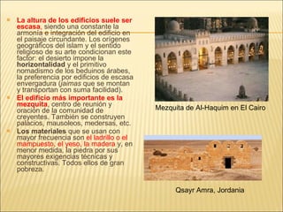 La altura de los edificios suele ser escasa ,  siendo una constante la armonía e integración del edificio en el paisaje circundante. Los orígenes geográficos del islam y el sentido religioso de su arte condicionan este factor: el desierto impone la  horizontalidad  y el primitivo nomadismo de los beduinos árabes, la preferencia por edificios de escasa envergadura ( jaimas  que se montan y transportan con suma facilidad). El edificio más importante es la mezquita , centro de reunión y oración de la comunidad de creyentes. También se construyen palacios, mausoleos, medersas, etc. Los materiales  que se usan con mayor frecuencia son  el ladrillo o el mampuesto, el yeso, la madera  y, en menor medida, la piedra por sus mayores exigencias técnicas y constructivas. Todos ellos de gran pobreza. Qsayr Amra, Jordania Mezquita de Al-Haquim en El Cairo 