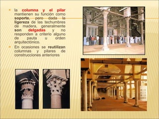 la  columna y el pilar   mantienen su función como  soporte , pero dada la  ligereza  de las techumbres de madera, generalmente  son  delgadas  y no responden a criterio alguno de pauta u orden arquitectónico. En ocasiones se  reutilizan  columnas y pilares de construcciones anteriores 