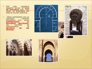 Del arte visigótico español toman el  arco de herradura  q ue, más tarde, se extenderá por todo el mundo islámico. Otras variedades con un marcado carácter decorativo son: arcos  polilobulados , de  herradura apuntados , etc. También es característica la  dicromía de las dovelas. 