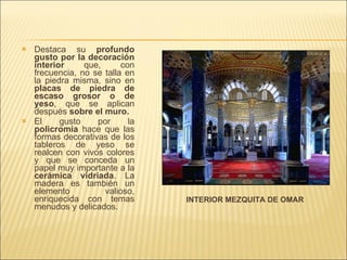 Destaca su  profundo gusto por la decoración interior  que, con frecuencia, no se talla en la piedra misma, sino en  placas de piedra de escaso grosor o de yeso , que se aplican después  sobre el muro. El gusto por la  policromía  hace que las formas decorativas de los tableros de yeso se realcen con vivos colores y que se conceda un papel muy importante a la  cerámica   vidriada . La madera es también un elemento valioso, enriquecida con temas menudos y delicados. INTERIOR MEZQUITA DE OMAR 
