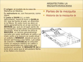 El  origen : el modelo de la casa de Mahoma en Medina. Su  estructura  es, con frecuencia, como sigue: El  patio o SAHN  (c), a cielo descubierto, hacia el muro o  QUIBLA  (h), que da frente al este, en dirección  a La Meca. En este muro se abre un nicho generalmente en el eje central, o  MIHRAB  (g), que es el lugar santo de la mezquita y suele estar profusamente decorado. Ante el mihrab se sitúa la  MAXURA , un recinto generalmente cercado por estar dedicado al califa o al imán; junto a la maxura se suele situar un púlpito o  MIMBAR , desde el que se lanzan sermones a los fieles. Las salas de oración o  HARAM (e)  se articulan como un espacio diáfano en calles o naves separadas por columnas que sostienen arcadas. El  MINARETE (b)  o torre sirve para que el almuédano llame a los fieles a la oración. Partes de la mezquita Historia de la mezquita de Córdoba 