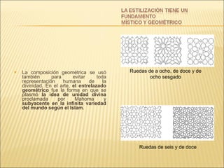 La composición geométrica se usó también para evitar toda representación humana de la divinidad. En el arte,  el entrelazado geométrico  fue la forma en que se plasmó  la idea de unidad divina  proclamada por Mahoma y  subyacente en la infinita variedad del mundo según el Islam . Ruedas de a ocho, de doce y de ocho sesgado Ruedas de seis y de doce   