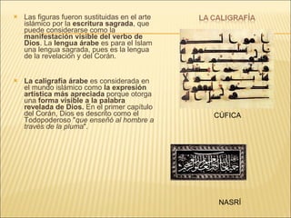 Las figuras fueron sustituidas en el arte islámico por la  escritura sagrada , que puede considerarse como la  manifestación visible del verbo de Dios . La  lengua árabe  es para el Islam una lengua sagrada, pues es la lengua de la revelación y del Corán.  La caligrafía árabe  es considerada en el mundo islámico como  la expresión artística más apreciada  porque otorga una  forma visible a la palabra revelada de Dios.  En el primer capítulo del Corán, Dios es descrito como el Todopoderoso " que enseñó al hombre a través de la pluma ".  CÚFICA NASRÍ 