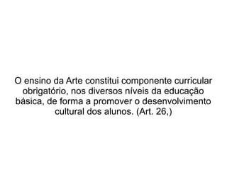 O ensino da Arte constitui componente curricular
obrigatório, nos diversos níveis da educação
básica, de forma a promover o desenvolvimento
cultural dos alunos. (Art. 26,)
 