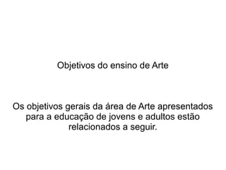 Objetivos do ensino de Arte
Os objetivos gerais da área de Arte apresentados
para a educação de jovens e adultos estão
relacionados a seguir.
 