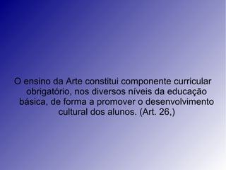 O ensino da Arte constitui componente curricular
obrigatório, nos diversos níveis da educação
básica, de forma a promover o desenvolvimento
cultural dos alunos. (Art. 26,)
 