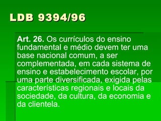 LDB 9394/96 Art. 26.  Os currículos do ensino fundamental e médio devem ter uma base nacional comum, a ser complementada, em cada sistema de ensino e estabelecimento escolar, por uma parte diversificada, exigida pelas características regionais e locais da sociedade, da cultura, da economia e da clientela. 