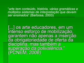 [...] os arte educadores, em um intenso esforço de mobilização, garantem não apenas a inserção da obrigatoriedade de oferta da disciplina, mas também a superação da polivalência.” (PCNEM, 2006)‏ “ arte tem conteúdo, história, várias gramáticas e múltiplos sistemas de interpretação que devem ser ensinados ” (Barbosa, 2003)‏ 