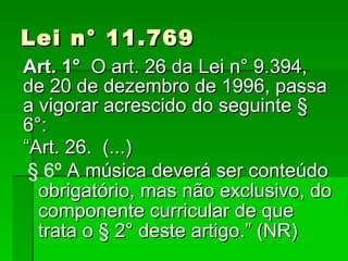 Lei n° 11.769 Art. 1°   O art. 26 da Lei n° 9.394, de 20 de dezembro de 1996, passa a vigorar acrescido do seguinte § 6°: “ Art. 26.  (...)‏ § 6º  A música deverá ser conteúdo obrigatório, mas não exclusivo, do componente curricular de que trata o § 2° deste artigo.” (NR)‏ 