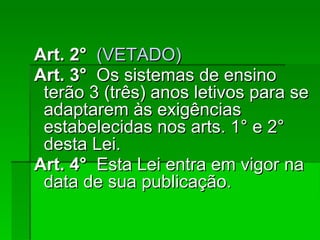 Art. 2°    (VETADO)‏ Art. 3°   Os sistemas de ensino terão 3 (três) anos letivos para se adaptarem às exigências estabelecidas nos arts. 1° e 2° desta Lei. Art. 4°   Esta Lei entra em vigor na data de sua publicação. 