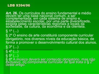 LDB 9394/96 Art. 26.  Os currículos do ensino fundamental e médio devem ter uma base nacional comum, a ser complementada, em cada sistema de ensino e estabelecimento escolar, por uma parte diversificada, exigida pelas características regionais e locais da sociedade, da cultura, da economia e da clientela. § 1º (...)‏ § 2º O ensino da arte constituirá componente curricular obrigatório, nos diversos níveis da educação básica, de forma a promover o desenvolvimento cultural dos alunos. § 3º (...)‏ § 4º (...)‏ § 5º (...)‏ § 6º  A música deverá ser conteúdo obrigatório, mas não exclusivo, do componente curricular de que trata o § 2° deste artigo.” 