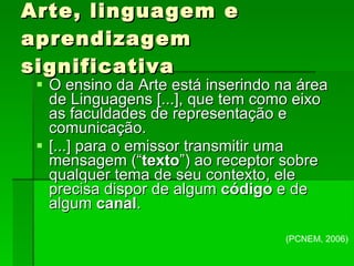 Arte, linguagem e aprendizagem significativa O ensino da Arte está inserindo na área de Linguagens [...], que tem como eixo as faculdades de representação e comunicação. [...] para o emissor transmitir uma mensagem (“ texto ”) ao receptor sobre qualquer tema de seu contexto, ele precisa dispor de algum  código  e de algum  canal . (PCNEM, 2006)‏ 
