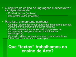 O objetivo do ensino de linguagens é desenvolver as capacidades de: Produzir textos (emissor)‏ Interpretar textos (receptor)‏ Para isso, é importante conhecer: Códigos: elementos e estruturas das linguagens (verbal, visual, sonora, corporal e suas mixagens)‏ Canais: materiais, suportes, veículos (meios de comunicação antigos e atuais, tradicionais e tecnológicos)‏ Contexto: idéias, valores, crenças, conhecimentos e intenções (do emissor e do receptor)‏ Que “textos” trabalhamos no ensino de Arte? 