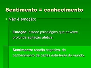 Sentimento = conhecimento Não é emoção; Emoção:  estado psicológico que envolve profunda agitação afetiva. Sentimento:  reação cognitiva, de conhecimento de certas estruturas do mundo. 