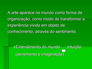 A arte aparece no mundo como forma de organização, como modo de transformar a experiência vivida em objeto de conhecimento, através do sentimento.‏ Entendimento do mundo intuição (sentimento e imaginação)‏ 