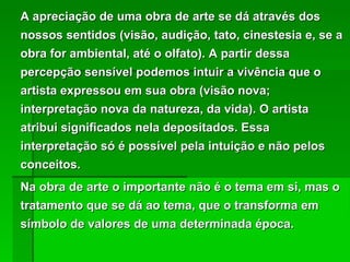 A apreciação de uma obra de arte se dá através dos nossos sentidos (visão, audição, tato, cinestesia e, se a obra for ambiental, até o olfato). A partir dessa percepção sensível podemos intuir a vivência que o artista expressou em sua obra (visão nova; interpretação nova da natureza, da vida). O artista atribui significados nela depositados. Essa interpretação só é possível pela intuição e não pelos conceitos.  Na obra de arte o importante não é o tema em si, mas o tratamento que se dá ao tema, que o transforma em símbolo de valores de uma determinada época. 
