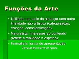Funções da Arte Utilitária: um meio de alcançar uma outra finalidade não artística (catequisação, emoção, conscientização); Naturalista: interesses ao conteúdo (reflete a realidade = espelho); Formalista: forma de apresentação Estruturação interna de signos 