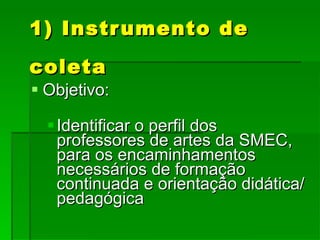 1) Instrumento de coleta Objetivo: Identificar o perfil dos professores de artes da SMEC, para os encaminhamentos necessários de formação continuada e orientação didática/pedagógica 