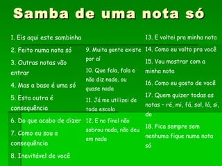 Samba de uma nota só 9. Muita gente existe por aí 10. Que fala, fala e não diz nada, ou quase nada 11. Já me utilizei de toda escala 12. E no final não sobrou nada, não deu em nada 13. E voltei pra minha nota 14. Como eu volto pra você 15. Vou mostrar com a minha nota 16. Como eu gosto de você 17. Quem quizer todas as notas – ré, mi, fá, sol, lá, si, do 18. Fica sempre sem nenhuma fique numa nota só 1. Eis aqui este sambinha 2. Feito numa nota só 3. Outras notas vão entrar 4. Mas a base é uma só 5. Esta outra é consequência 6. Do que acabo de dizer 7. Como eu sou a consequência 8. Inevitável de você 