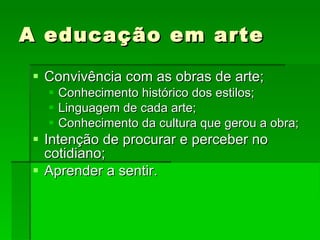 A educação em arte Convivência com as obras de arte; Conhecimento histórico dos estilos; Linguagem de cada arte; Conhecimento da cultura que gerou a obra; Intenção de procurar e perceber no cotidiano; Aprender a sentir. 