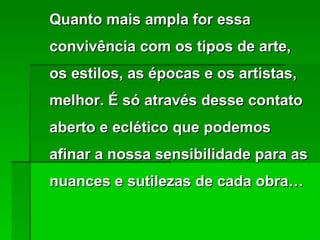 Quanto mais ampla for essa convivência com os tipos de arte, os estilos, as épocas e os artistas, melhor. É só através desse contato aberto e eclético que podemos afinar a nossa sensibilidade para as nuances e sutilezas de cada obra… 