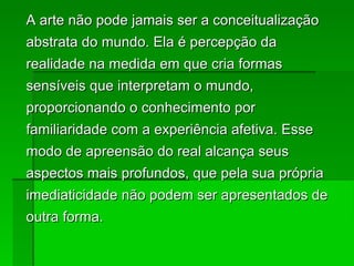 A arte não pode jamais ser a conceitualização abstrata do mundo. Ela é percepção da realidade na medida em que cria formas sensíveis que interpretam o mundo, proporcionando o conhecimento por familiaridade com a experiência afetiva. Esse modo de apreensão do real alcança seus aspectos mais profundos, que pela sua própria imediaticidade não podem ser apresentados de outra forma. 