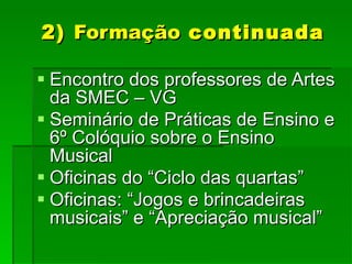 2)  Formação  continuada Encontro dos professores de Artes da SMEC – VG Seminário de Práticas de Ensino e 6º Colóquio sobre o Ensino Musical Oficinas do “Ciclo das quartas” Oficinas: “Jogos e brincadeiras musicais” e “Apreciação musical” 