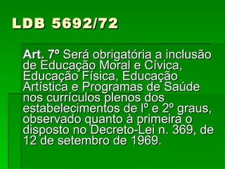 LDB 5692/72 Art. 7º  Será obrigatória a inclusão de Educação Moral e Cívica, Educação Física, Educação Artística e Programas de Saúde nos currículos plenos dos estabelecimentos de lº e 2º graus, observado quanto à primeira o disposto no Decreto-Lei n. 369, de 12 de setembro de 1969. 