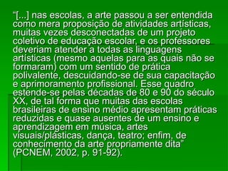 “ [...] nas escolas, a arte passou a ser entendida como mera proposição de atividades artísticas, muitas vezes desconectadas de um projeto coletivo de educação escolar, e os professores deveriam atender a todas as linguagens artísticas (mesmo aquelas para as quais não se formaram) com um sentido de prática polivalente, descuidando-se de sua capacitação e aprimoramento profissional. Esse quadro estende-se pelas décadas de 80 e 90 do século XX, de tal forma que muitas das escolas brasileiras de ensino médio apresentam práticas reduzidas e quase ausentes de um ensino e aprendizagem em música, artes visuais/plásticas, dança, teatro; enfim, de conhecimento da arte propriamente dita” (PCNEM, 2002, p. 91-92). 