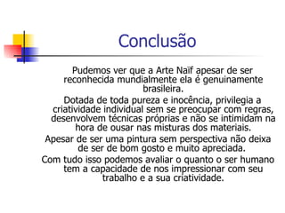 Conclusão Pudemos ver que a Arte Naïf apesar de ser reconhecida mundialmente ela é genuinamente brasileira. Dotada de toda pureza e inocência, privilegia a criatividade individual sem se preocupar com regras, desenvolvem técnicas próprias e não se intimidam na hora de ousar nas misturas dos materiais. Apesar de ser uma pintura sem perspectiva não deixa de ser de bom gosto e muito apreciada.  Com tudo isso podemos avaliar o quanto o ser humano tem a capacidade de nos impressionar com seu trabalho e a sua criatividade. 