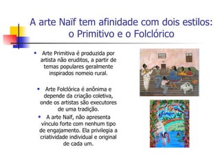 A arte Naïf tem afinidade com dois estilos: o Primitivo e o Folclórico Arte Primitiva é produzida por artista não eruditos, a partir de temas populares geralmente inspirados nomeio rural. Arte Folclórica é anônima e depende da criação coletiva, onde os artistas são executores de uma tradição. A arte Naïf, não apresenta vínculo forte com nenhum tipo de engajamento. Ela privilegia a criatividade individual e original de cada um. 