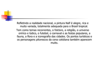 Refletindo a realidade nacional, a pintura Naïf é alegre, rica e muito variada, totalmente adequada para o Brasil tropical.  Tem como temas recorrentes, o folclore, a religião, o universo onírico e lúdico, o futebol, o carnaval e as festas populares, a fauna, a flora e a iconografia das cidades. Os pontos turísticos e os personagens pitorescos da cena cotidiana também aparecem muito. 