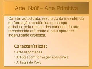 Arte Naïf – Arte Primitiva
Caráter autodidata, resultado da inexistência
de formação acadêmica no campo
artístico, pela recusa dos cânones da arte
reconhecida até então e pela aparente
ingenuidade grotesca.

   Características:
   • Arte espontânea
   • Artistas sem formação acadêmica
   • Artistas do Povo
 