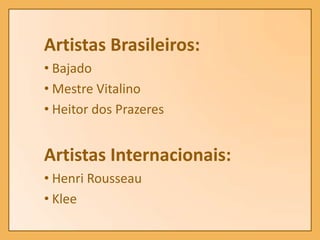 Artistas Brasileiros:
• Bajado
• Mestre Vitalino
• Heitor dos Prazeres


Artistas Internacionais:
• Henri Rousseau
• Klee
 