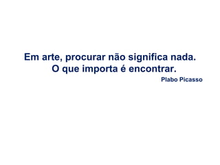 Em arte, procurar não significa nada.
     O que importa é encontrar.
                             Plabo Picasso
 