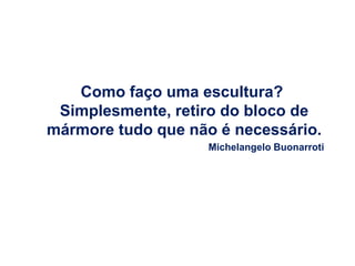 Como faço uma escultura?
 Simplesmente, retiro do bloco de
mármore tudo que não é necessário.
                    Michelangelo Buonarroti
 