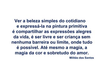 Ver a beleza simples do cotidiano
  e expressá-la na pintura primitiva
é compartilhar as expressões alegres
 da vida, é ser livre e ser criança sem
nenhuma barreira ou limite, onde tudo
  é possível. Até mesmo a magia, a
  magia da cor e sobretudo do amor.
                           Militão dos Santos
 