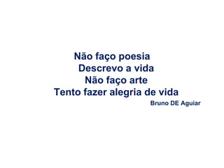 Não faço poesia
     Descrevo a vida
      Não faço arte
Tento fazer alegria de vida
                    Bruno DE Aguiar
 